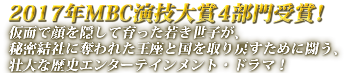 2017年MBC演技大賞4部門受賞！仮面で顔を隠して育った若き世子が、秘密結社に奪われた王座と国を取り戻すために闘う、壮大な歴史エンターテインメント・ドラマ！