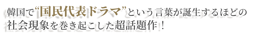 韓国で”国民代表ドラマ”という言葉が誕生するほどの社会現象を巻き起こした超話題作！